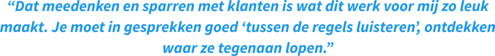 “Dat meedenken en sparren met klanten is wat dit werk voor mij zo leuk maakt. Je moet in gesprekken goed ‘tussen de regels luisteren’, ontdekken waar ze tegenaan lopen.”